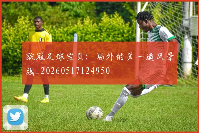 欧冠足球宝贝:场外的另一道风景线_20260517124950