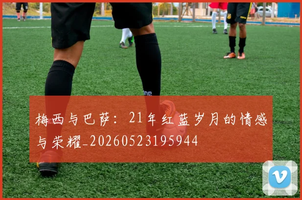 梅西与巴萨:21年红蓝岁月的情感与荣耀_20260523195944
