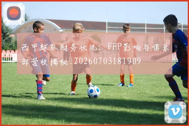 西甲球队财务状况：FFP影响与俱乐部营收揭秘_20260703181909