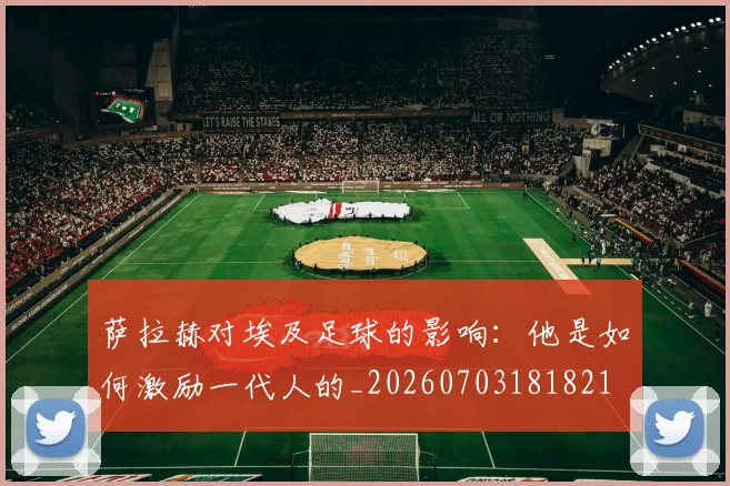 萨拉赫对埃及足球的影响:他是如何激励一代人的_20260703181821