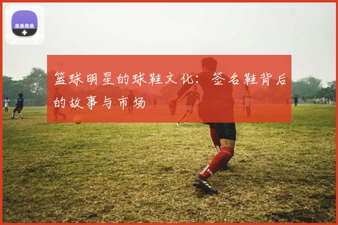 篮球明星的球鞋文化：签名鞋背后的故事与市场