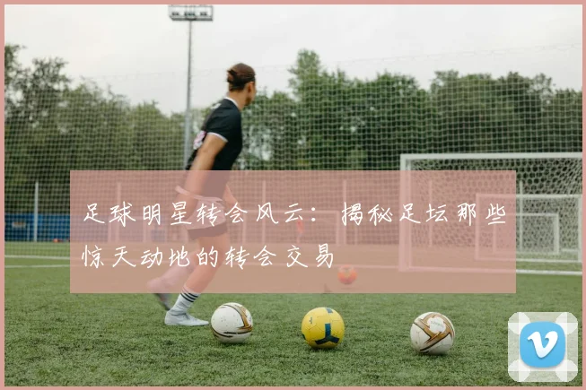 足球明星转会风云：揭秘足坛那些惊天动地的转会交易