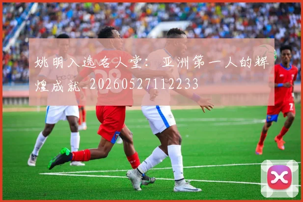 姚明入选名人堂：亚洲第一人的辉煌成就_20260527112233