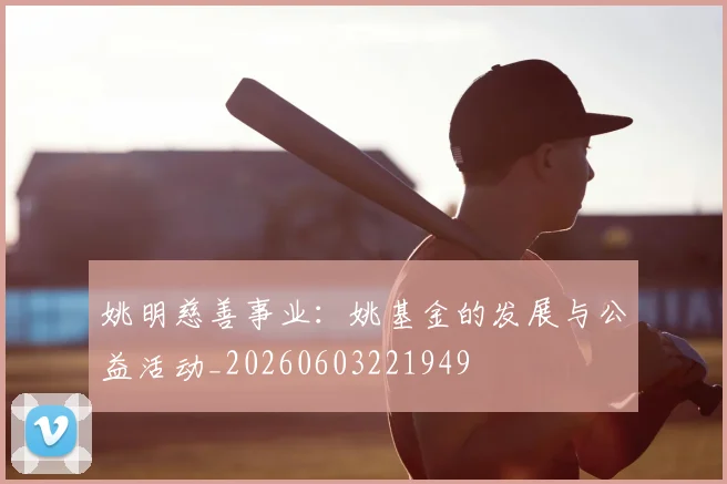 姚明慈善事业：姚基金的发展与公益活动_20260603221949