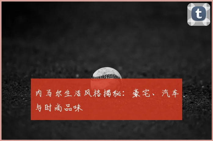 内马尔生活风格揭秘:豪宅、汽车与时尚品味