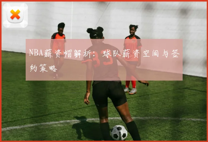 NBA薪资帽解析：球队薪资空间与签约策略